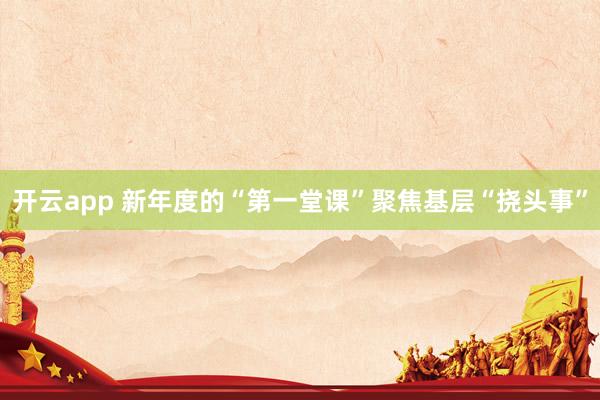 开云app 新年度的“第一堂课”聚焦基层“挠头事”