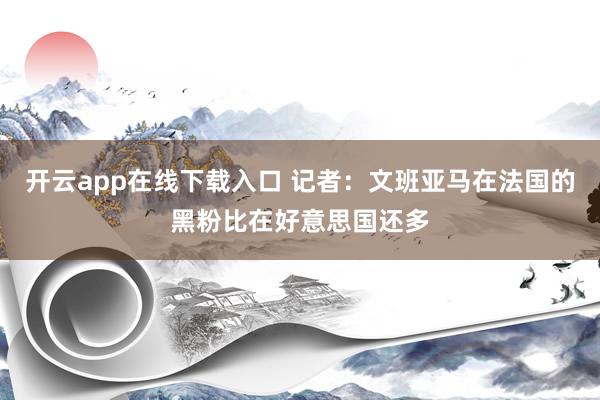 开云app在线下载入口 记者：文班亚马在法国的黑粉比在好意思国还多