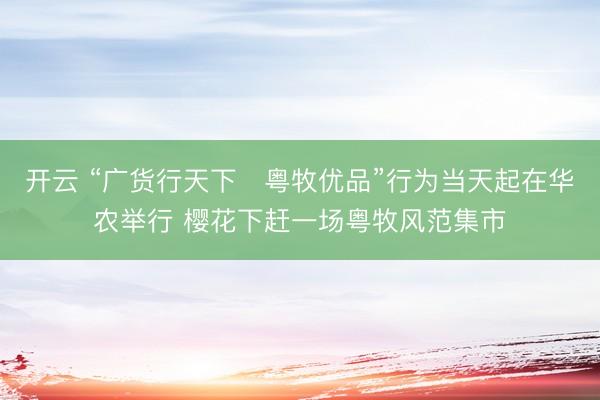 开云 “广货行天下・粤牧优品”行为当天起在华农举行 樱花下赶一场粤牧风范集市