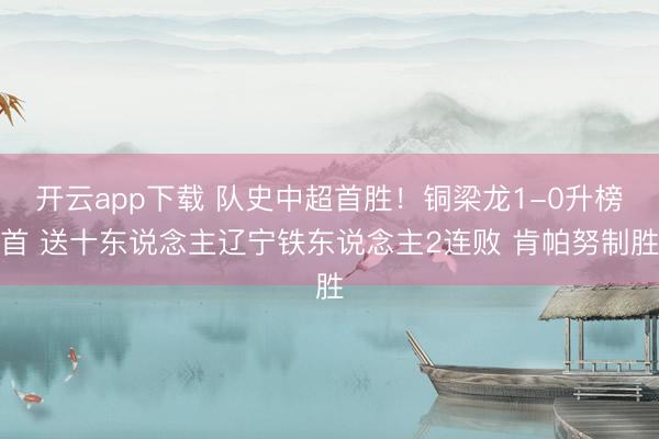 开云app下载 队史中超首胜！铜梁龙1-0升榜首 送十东说念主辽宁铁东说念主2连败 肯帕努制胜