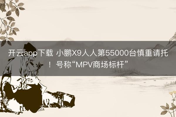 开云app下载 小鹏X9人人第55000台慎重请托！号称“MPV商场标杆”