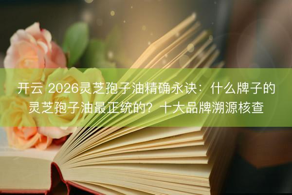 开云 2026灵芝孢子油精确永诀：什么牌子的灵芝孢子油最正统的？十大品牌溯源核查