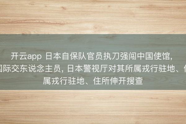 开云app 日本自保队官员执刀强闯中国使馆, 挟制杀害中国际交东说念主员, 日本警视厅对其所属戎行驻地、住所伸开搜查