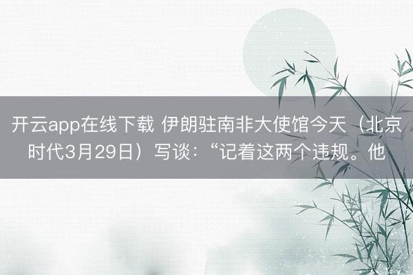 开云app在线下载 伊朗驻南非大使馆今天（北京时代3月29日）写谈：“记着这两个违规。他