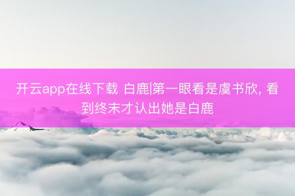 开云app在线下载 白鹿|第一眼看是虞书欣, 看到终末才认出她是白鹿