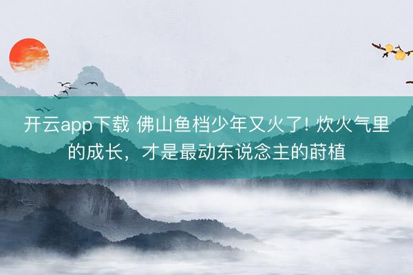 开云app下载 佛山鱼档少年又火了! 炊火气里的成长，才是最动东说念主的莳植