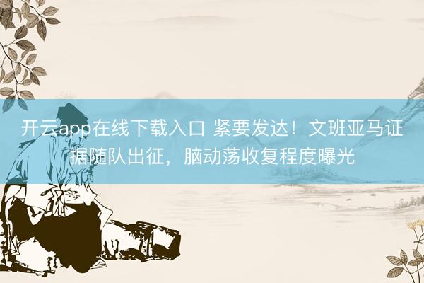 开云app在线下载入口 紧要发达！文班亚马证据随队出征，脑动荡收复程度曝光