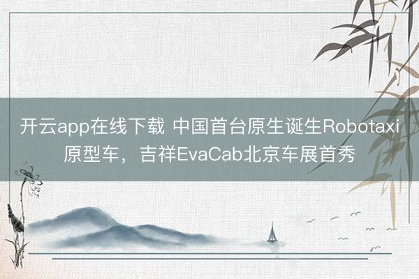 开云app在线下载 中国首台原生诞生Robotaxi原型车，吉祥EvaCab北京车展首秀