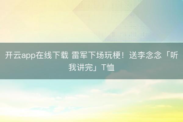 开云app在线下载 雷军下场玩梗！送李念念「听我讲完」T恤