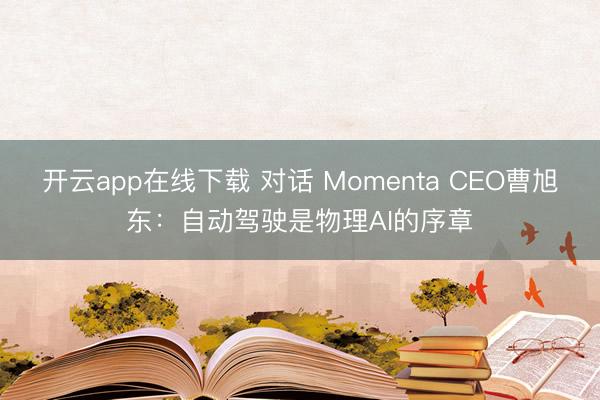 开云app在线下载 对话 Momenta CEO曹旭东：自动驾驶是物理AI的序章