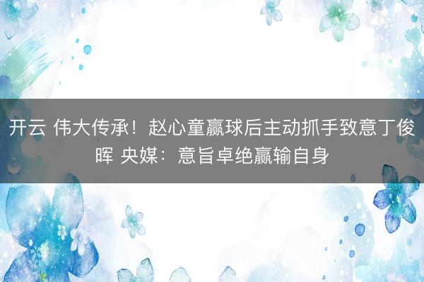 开云 伟大传承！赵心童赢球后主动抓手致意丁俊晖 央媒：意旨卓绝赢输自身
