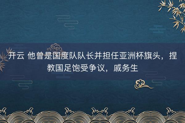 开云 他曾是国度队队长并担任亚洲杯旗头，捏教国足饱受争议，戚务生