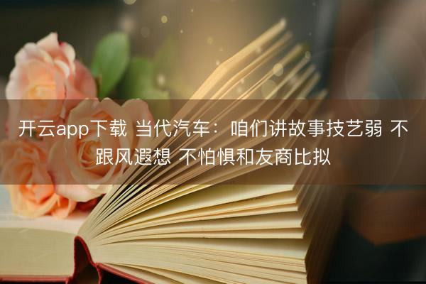 开云app下载 当代汽车：咱们讲故事技艺弱 不跟风遐想 不怕惧和友商比拟