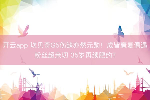 开云app 坎贝奇G5伤缺亦然元勋！成皆康复偶遇粉丝超亲切 35岁再续肥约？