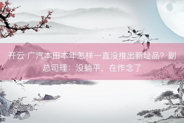 开云 广汽本田本年怎样一直没推出新址品？副总司理：没躺平，在作念了