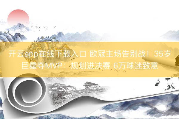 开云app在线下载入口 欧冠主场告别战！35岁巨星夺MVP：规划进决赛 6万球迷致意
